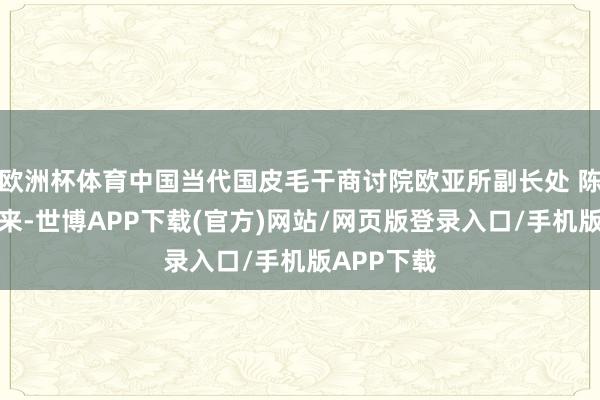 欧洲杯体育中国当代国皮毛干商讨院欧亚所副长处 陈宇：接下来-世博APP下载(官方)网站/网页版登录入口/手机版APP下载