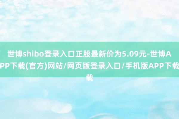 世博shibo登录入口正股最新价为5.09元-世博APP下载(官方)网站/网页版登录入口/手机版APP下载