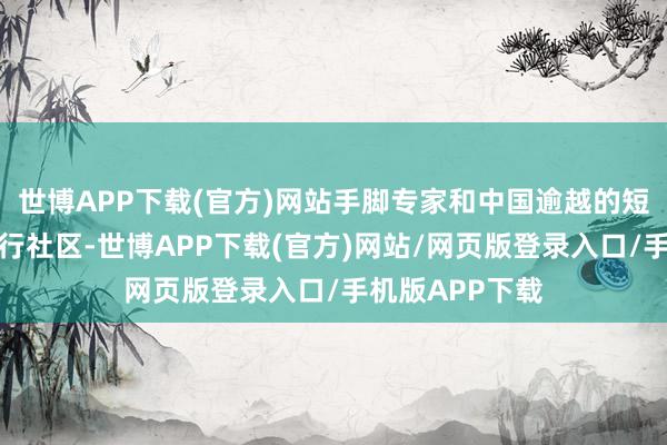 世博APP下载(官方)网站手脚专家和中国逾越的短视频平台和执行社区-世博APP下载(官方)网站/网页版登录入口/手机版APP下载
