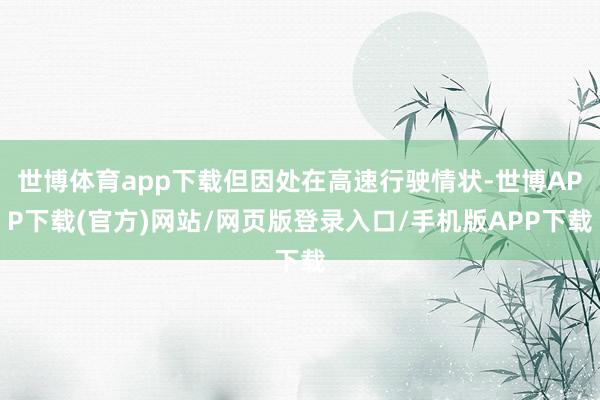 世博体育app下载但因处在高速行驶情状-世博APP下载(官方)网站/网页版登录入口/手机版APP下载