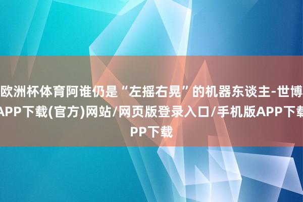 欧洲杯体育阿谁仍是“左摇右晃”的机器东谈主-世博APP下载(官方)网站/网页版登录入口/手机版APP下载