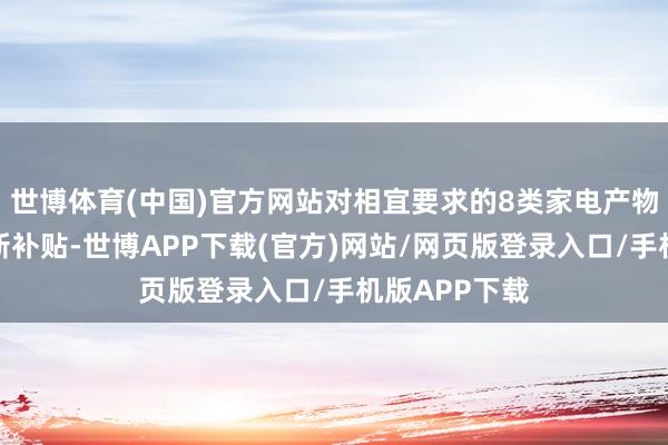 世博体育(中国)官方网站对相宜要求的8类家电产物给给予旧换新补贴-世博APP下载(官方)网站/网页版登录入口/手机版APP下载