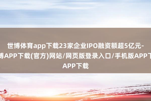 世博体育app下载23家企业IPO融资额超5亿元-世博APP下载(官方)网站/网页版登录入口/手机版APP下载