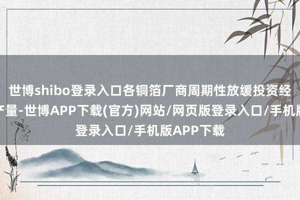 世博shibo登录入口各铜箔厂商周期性放缓投资经由或镌汰产量-世博APP下载(官方)网站/网页版登录入口/手机版APP下载