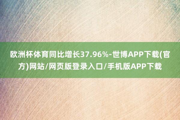 欧洲杯体育同比增长37.96%-世博APP下载(官方)网站/网页版登录入口/手机版APP下载