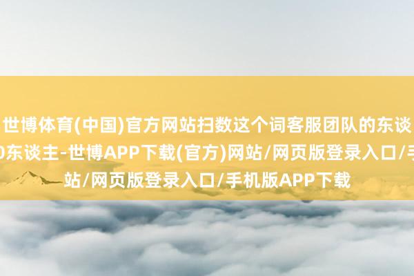 世博体育(中国)官方网站扫数这个词客服团队的东谈主数到达了800东谈主-世博APP下载(官方)网站/网页版登录入口/手机版APP下载