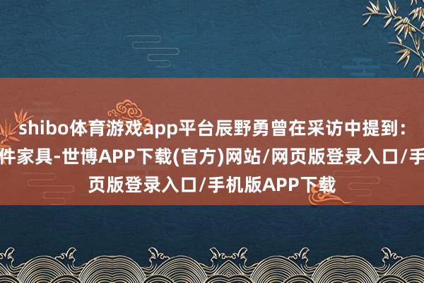 shibo体育游戏app平台辰野勇曾在采访中提到：＂咱们开发一件家具-世博APP下载(官方)网站/网页版登录入口/手机版APP下载