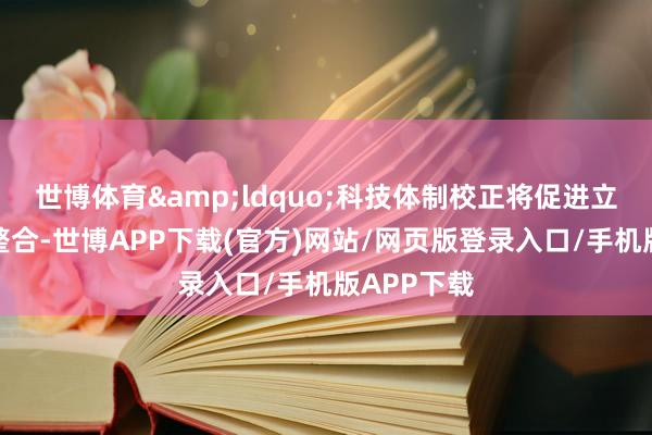 世博体育&ldquo;科技体制校正将促进立异资源的整合-世博APP下载(官方)网站/网页版登录入口/手机版APP下载