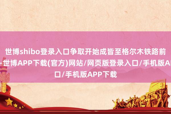 世博shibo登录入口争取开始成皆至格尔木铁路前期奇迹-世博APP下载(官方)网站/网页版登录入口/手机版APP下载