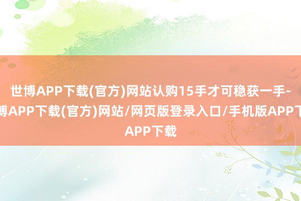 世博APP下载(官方)网站认购15手才可稳获一手-世博APP下载(官方)网站/网页版登录入口/手机版APP下载
