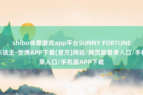 shibo体育游戏app平台SUNNY FORTUNE为独家保荐东谈主-世博APP下载(官方)网站/网页版登录入口/手机版APP下载