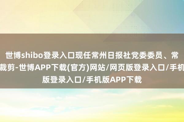 世博shibo登录入口现任常州日报社党委委员、常州日报副总裁剪-世博APP下载(官方)网站/网页版登录入口/手机版APP下载