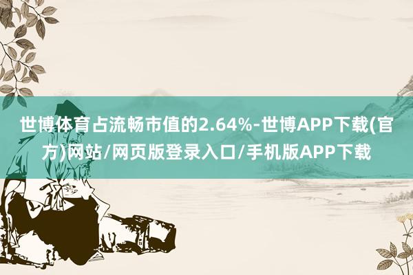 世博体育占流畅市值的2.64%-世博APP下载(官方)网站/网页版登录入口/手机版APP下载