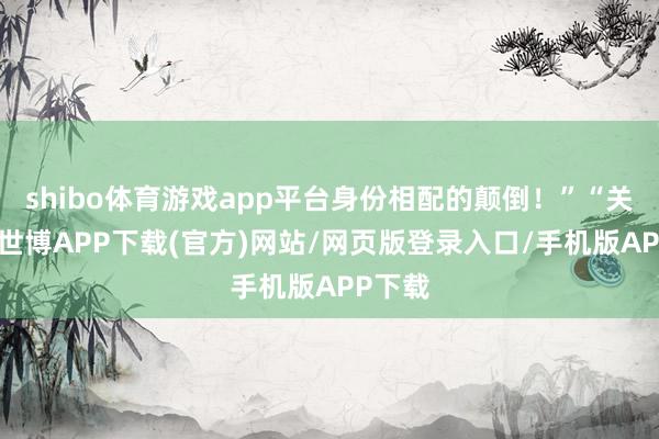 shibo体育游戏app平台身份相配的颠倒！”“关键是-世博APP下载(官方)网站/网页版登录入口/手机版APP下载