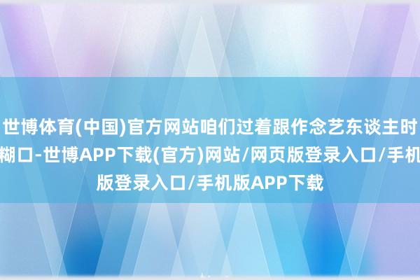 世博体育(中国)官方网站咱们过着跟作念艺东谈主时天差地远的糊口-世博APP下载(官方)网站/网页版登录入口/手机版APP下载
