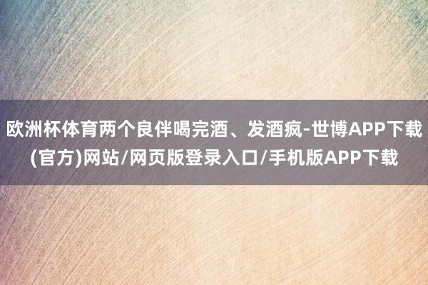 欧洲杯体育两个良伴喝完酒、发酒疯-世博APP下载(官方)网站/网页版登录入口/手机版APP下载