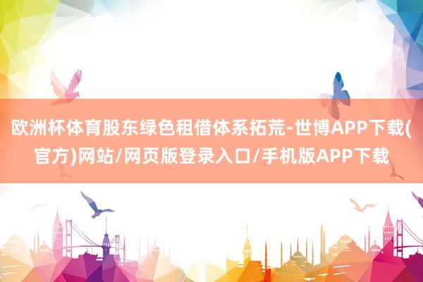 欧洲杯体育股东绿色租借体系拓荒-世博APP下载(官方)网站/网页版登录入口/手机版APP下载