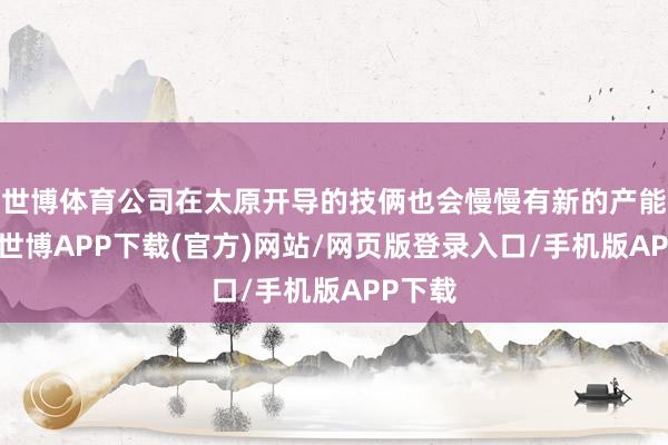 世博体育公司在太原开导的技俩也会慢慢有新的产能开释-世博APP下载(官方)网站/网页版登录入口/手机版APP下载