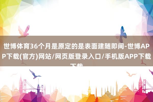 世博体育36个月是原定的是表面建随即间-世博APP下载(官方)网站/网页版登录入口/手机版APP下载
