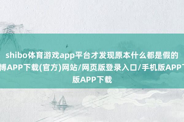shibo体育游戏app平台才发现原本什么都是假的-世博APP下载(官方)网站/网页版登录入口/手机版APP下载