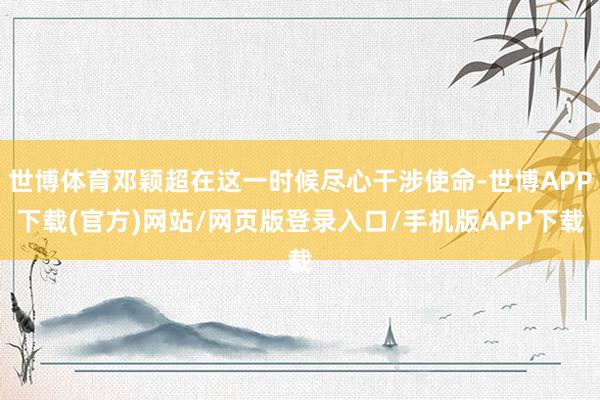 世博体育邓颖超在这一时候尽心干涉使命-世博APP下载(官方)网站/网页版登录入口/手机版APP下载