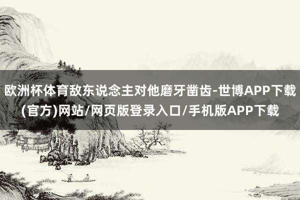 欧洲杯体育敌东说念主对他磨牙凿齿-世博APP下载(官方)网站/网页版登录入口/手机版APP下载