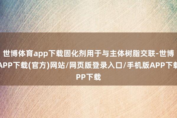 世博体育app下载固化剂用于与主体树脂交联-世博APP下载(官方)网站/网页版登录入口/手机版APP下载