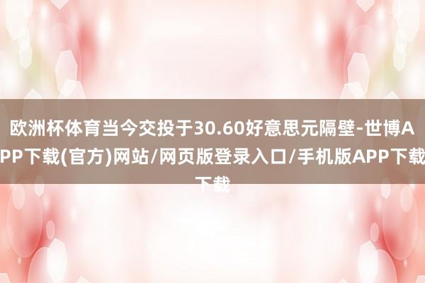 欧洲杯体育当今交投于30.60好意思元隔壁-世博APP下载(官方)网站/网页版登录入口/手机版APP下载