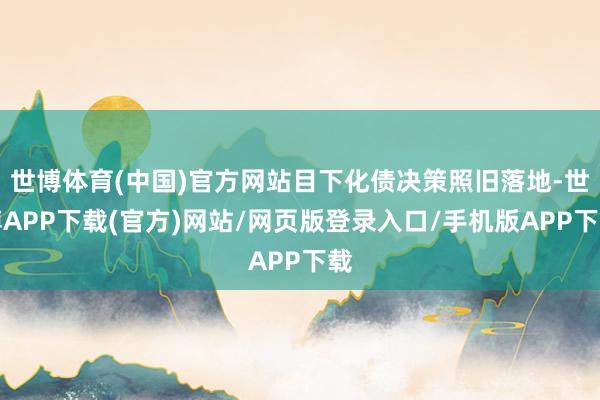 世博体育(中国)官方网站目下化债决策照旧落地-世博APP下载(官方)网站/网页版登录入口/手机版APP下载