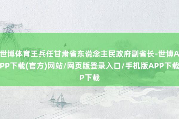 世博体育王兵任甘肃省东说念主民政府副省长-世博APP下载(官方)网站/网页版登录入口/手机版APP下载