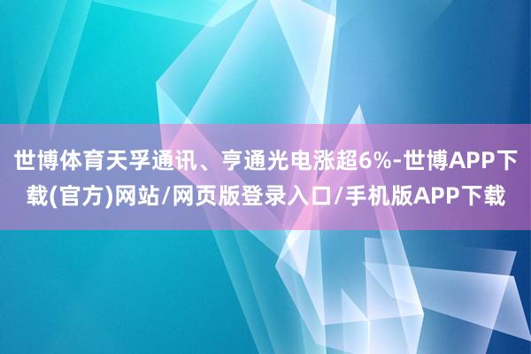 世博体育天孚通讯、亨通光电涨超6%-世博APP下载(官方)网站/网页版登录入口/手机版APP下载