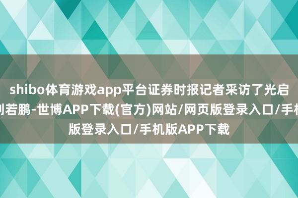 shibo体育游戏app平台证券时报记者采访了光启时期董事长刘若鹏-世博APP下载(官方)网站/网页版登录入口/手机版APP下载