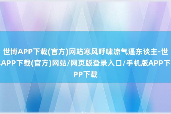 世博APP下载(官方)网站寒风呼啸凉气逼东谈主-世博APP下载(官方)网站/网页版登录入口/手机版APP下载