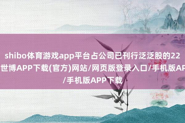 shibo体育游戏app平台占公司已刊行泛泛股的22.05%-世博APP下载(官方)网站/网页版登录入口/手机版APP下载