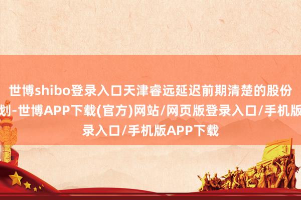 世博shibo登录入口天津睿远延迟前期清楚的股份减合手规划-世博APP下载(官方)网站/网页版登录入口/手机版APP下载