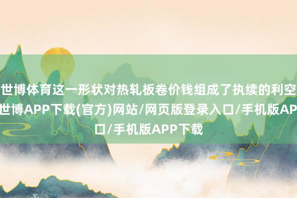 世博体育这一形状对热轧板卷价钱组成了执续的利空影响-世博APP下载(官方)网站/网页版登录入口/手机版APP下载