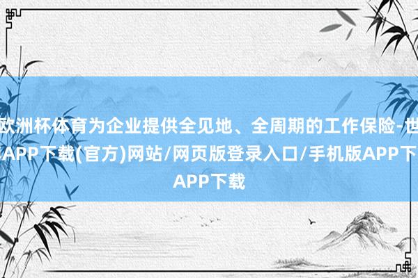 欧洲杯体育为企业提供全见地、全周期的工作保险-世博APP下载(官方)网站/网页版登录入口/手机版APP下载