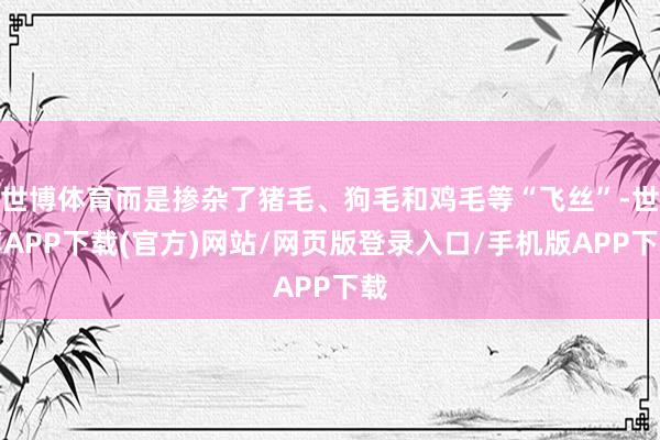世博体育而是掺杂了猪毛、狗毛和鸡毛等“飞丝”-世博APP下载(官方)网站/网页版登录入口/手机版APP下载