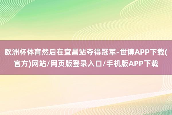 欧洲杯体育然后在宜昌站夺得冠军-世博APP下载(官方)网站/网页版登录入口/手机版APP下载