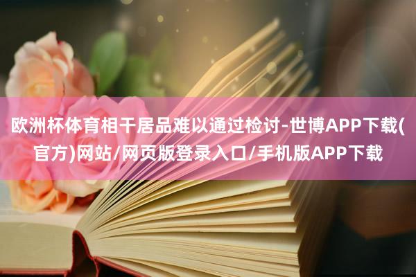 欧洲杯体育相干居品难以通过检讨-世博APP下载(官方)网站/网页版登录入口/手机版APP下载