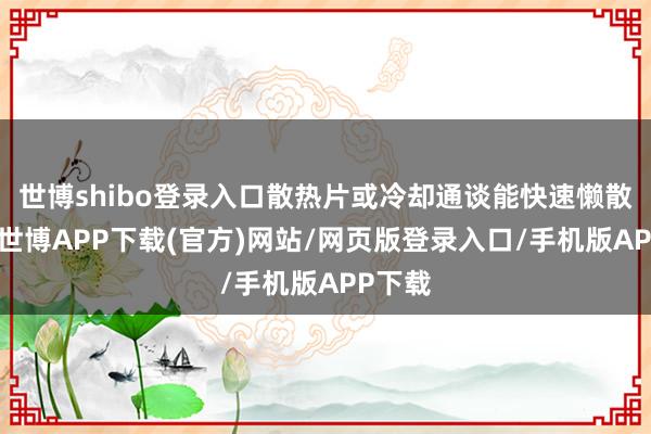 世博shibo登录入口散热片或冷却通谈能快速懒散热量-世博APP下载(官方)网站/网页版登录入口/手机版APP下载