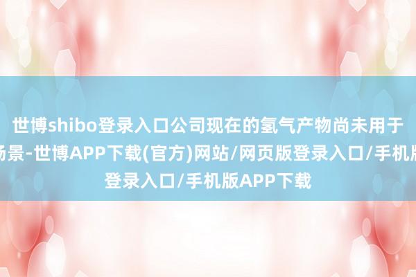 世博shibo登录入口公司现在的氢气产物尚未用于火箭辐照场景-世博APP下载(官方)网站/网页版登录入口/手机版APP下载