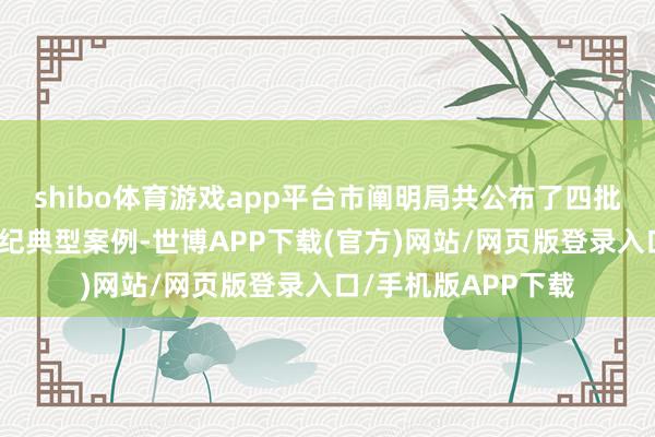 shibo体育游戏app平台市阐明局共公布了四批次校外培训犯法违纪典型案例-世博APP下载(官方)网站/网页版登录入口/手机版APP下载