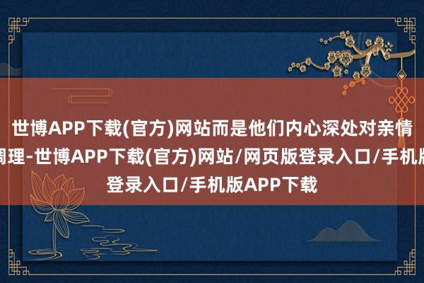 世博APP下载(官方)网站而是他们内心深处对亲情的渴慕和调理-世博APP下载(官方)网站/网页版登录入口/手机版APP下载