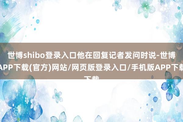 世博shibo登录入口　　他在回复记者发问时说-世博APP下载(官方)网站/网页版登录入口/手机版APP下载