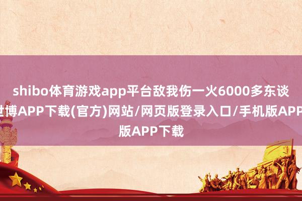 shibo体育游戏app平台敌我伤一火6000多东谈主-世博APP下载(官方)网站/网页版登录入口/手机版APP下载