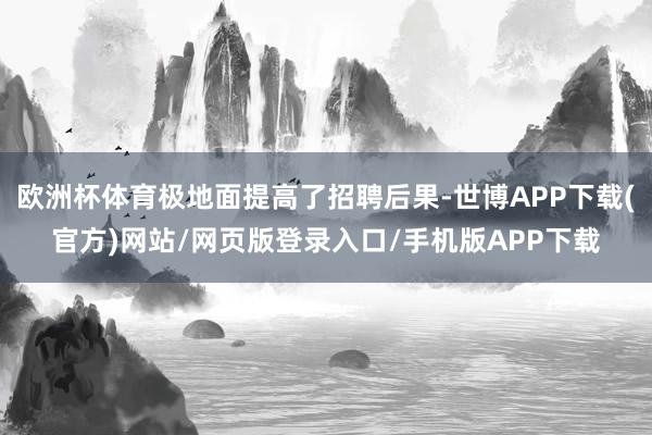 欧洲杯体育极地面提高了招聘后果-世博APP下载(官方)网站/网页版登录入口/手机版APP下载