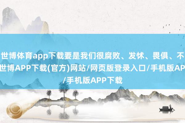 世博体育app下载要是我们很腐败、发怵、畏俱、不互助-世博APP下载(官方)网站/网页版登录入口/手机版APP下载