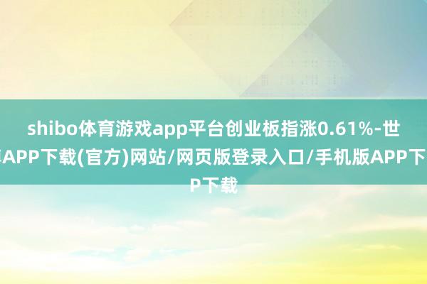 shibo体育游戏app平台创业板指涨0.61%-世博APP下载(官方)网站/网页版登录入口/手机版APP下载