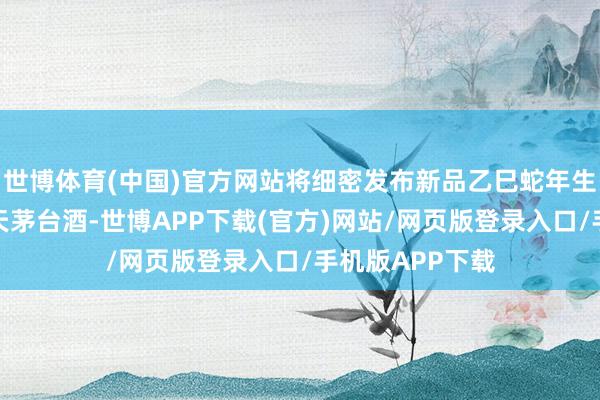 世博体育(中国)官方网站将细密发布新品乙巳蛇年生肖酒和笙乐飞天茅台酒-世博APP下载(官方)网站/网页版登录入口/手机版APP下载